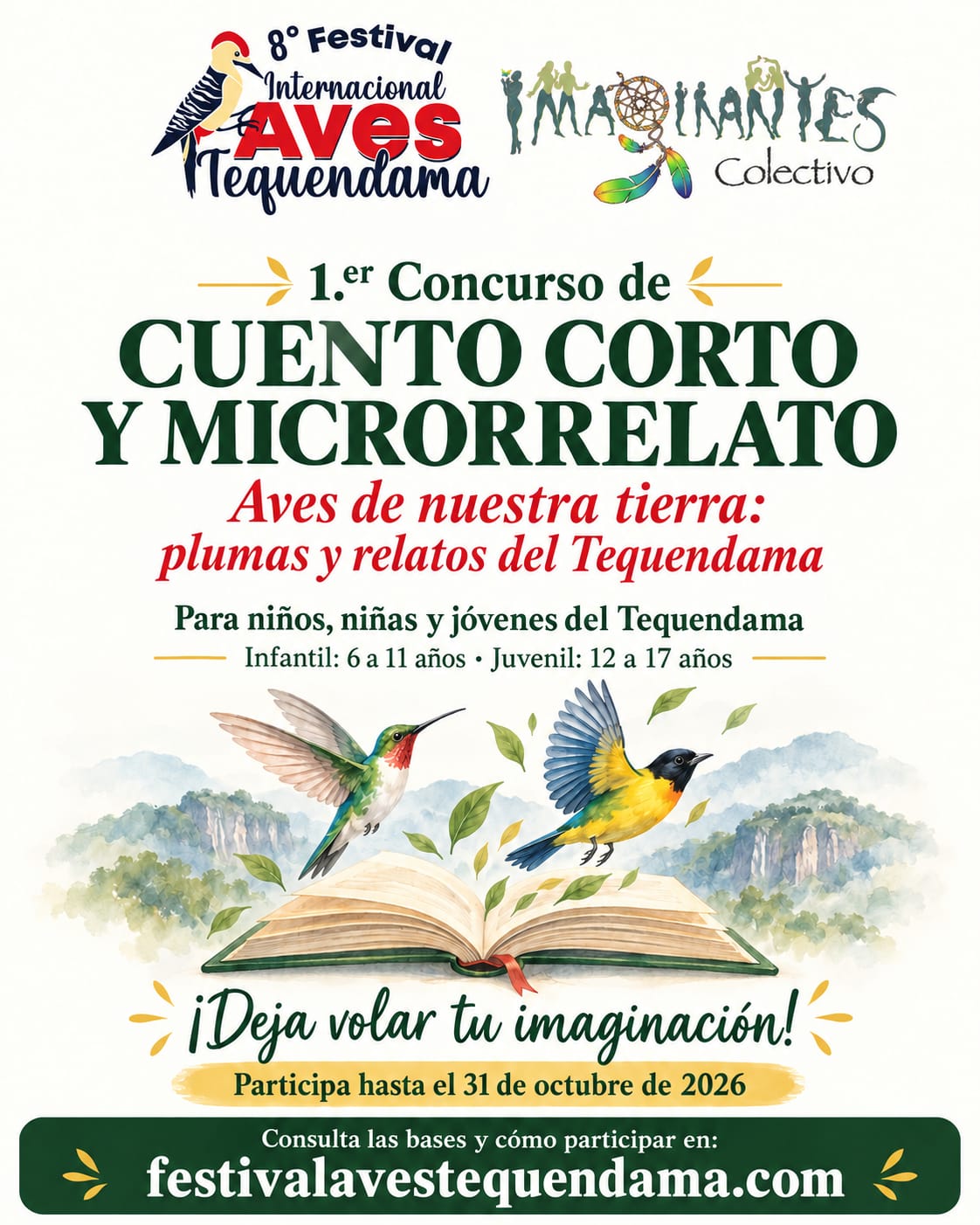 1.er Concurso de Cuento Corto y Microrrelato «Aves de nuestra tierra: plumas y relatos del Tequendama», del 8.º Festival Internacional Aves Tequendama y el Colectivo Imaginantes. Para niños, niñas y jóvenes del Tequendama: categoría infantil de 6 a 11 años y juvenil de 12 a 17 años. Participa hasta el 31 de octubre de 2026.